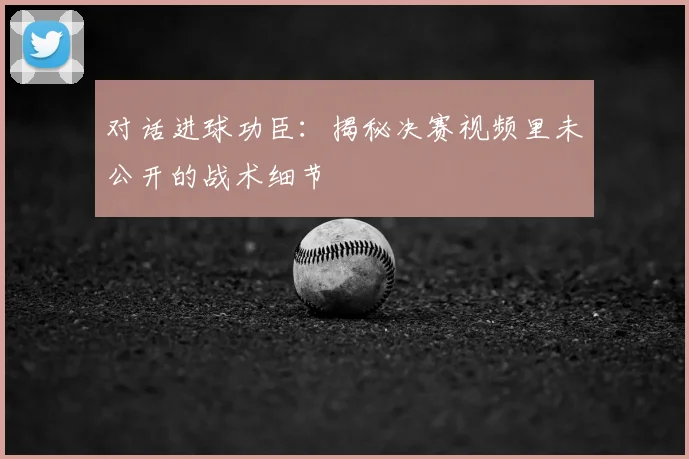 对话进球功臣:揭秘决赛视频里未公开的战术细节