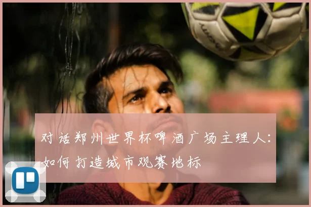 对话郑州世界杯啤酒广场主理人:如何打造城市观赛地标