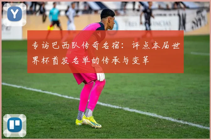 专访巴西队传奇名宿：评点本届世界杯首发名单的传承与变革
