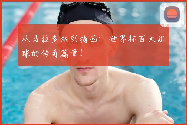 从马拉多纳到梅西：世界杯百大进球的传奇篇章！