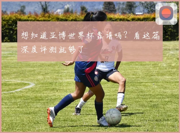 想知道亚博世界杯靠谱吗？看这篇深度评测就够了