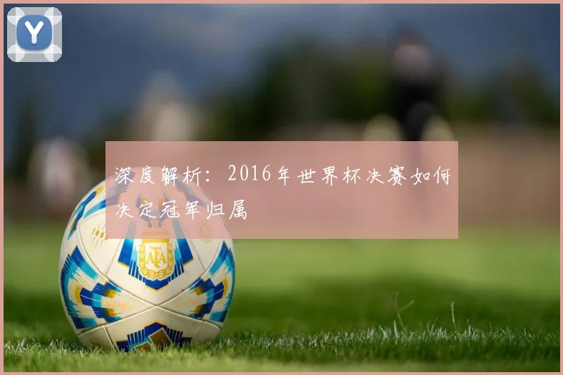 深度解析:2016年世界杯决赛如何决定冠军归属
