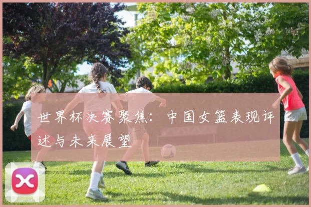 世界杯决赛聚焦:中国女篮表现评述与未来展望