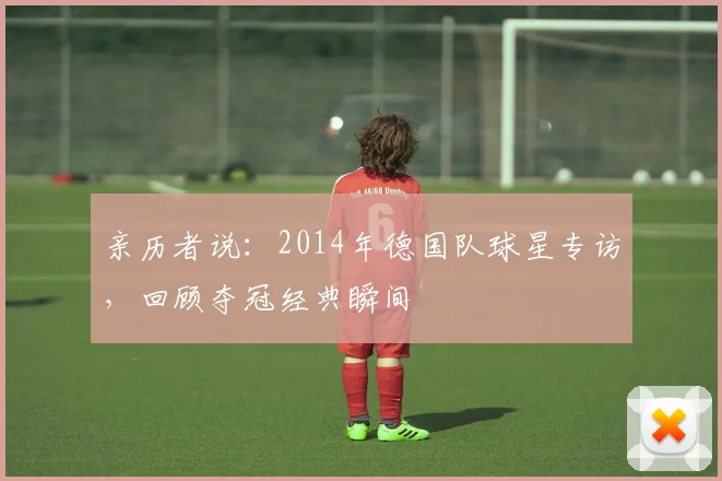 亲历者说:2014年德国队球星专访,回顾夺冠经典瞬间