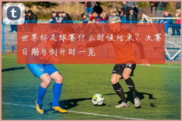 世界杯足球赛什么时候结束?决赛日期与倒计时一览