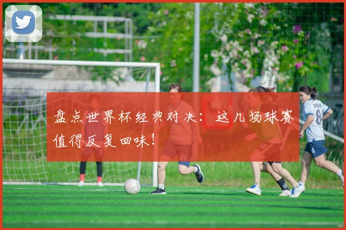 盘点世界杯经典对决：这几场球赛值得反复回味！