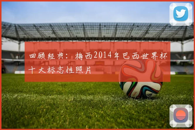 回顾经典:梅西2014年巴西世界杯十大标志性照片