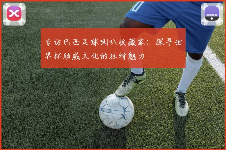 专访巴西足球喇叭收藏家:探寻世界杯助威文化的独特魅力