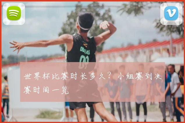 世界杯比赛时长多久？小组赛到决赛时间一览