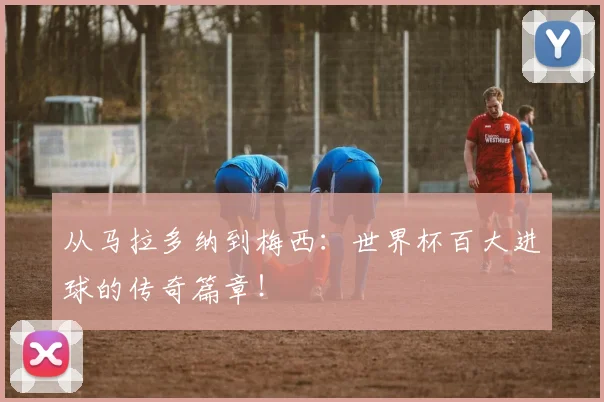 从马拉多纳到梅西：世界杯百大进球的传奇篇章！
