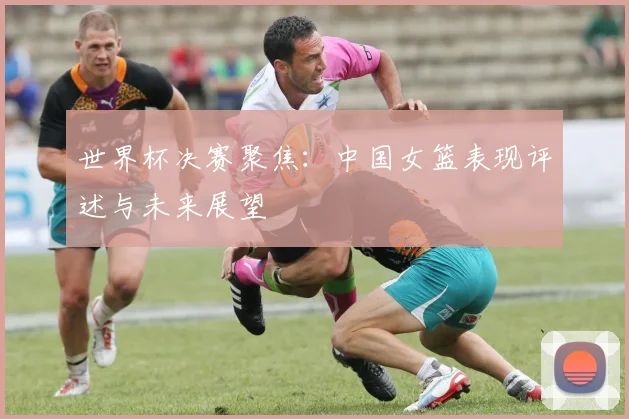 世界杯决赛聚焦:中国女篮表现评述与未来展望