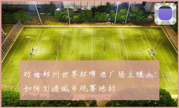 对话郑州世界杯啤酒广场主理人:如何打造城市观赛地标